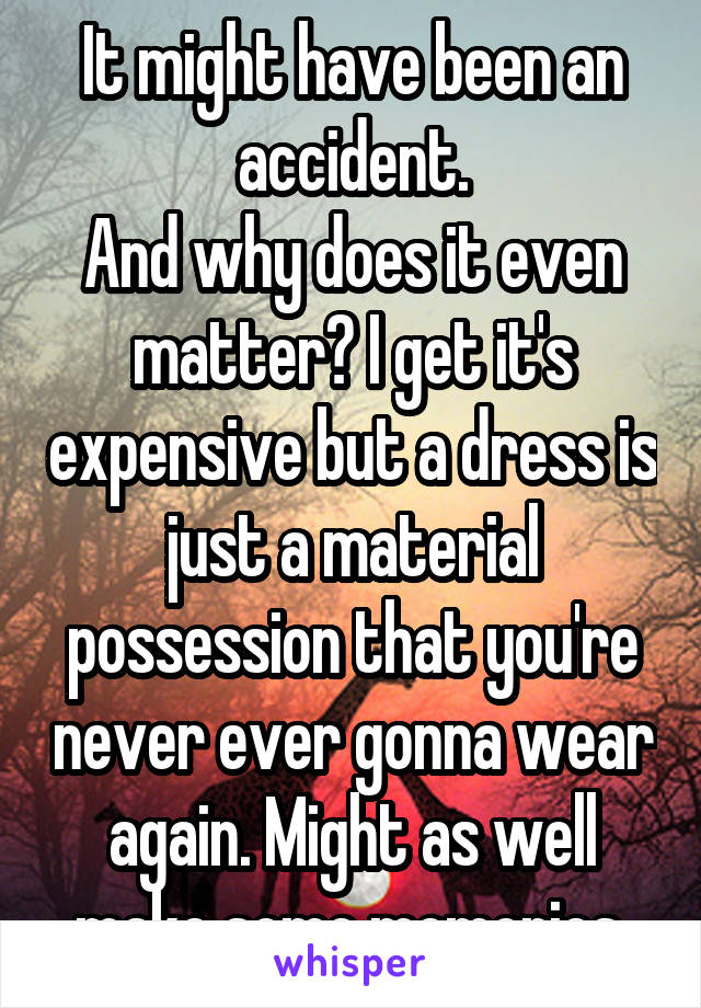 It might have been an accident.
And why does it even matter? I get it's expensive but a dress is just a material possession that you're never ever gonna wear again. Might as well make some memories.
