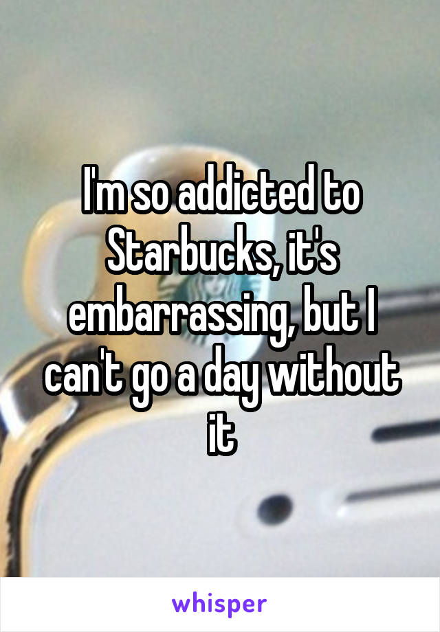 I'm so addicted to Starbucks, it's embarrassing, but I can't go a day without it