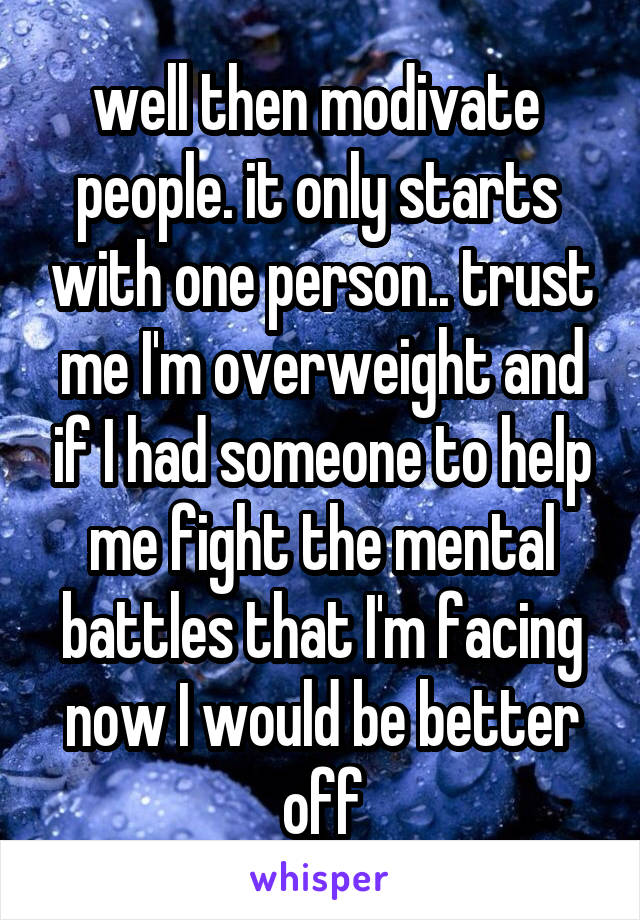well then modivate  people. it only starts  with one person.. trust me I'm overweight and if I had someone to help me fight the mental battles that I'm facing now I would be better off