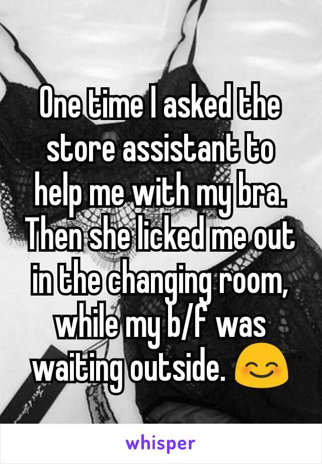 One time I asked the store assistant to help me with my bra. Then she licked me out in the changing room, while my b/f was waiting outside. 😊