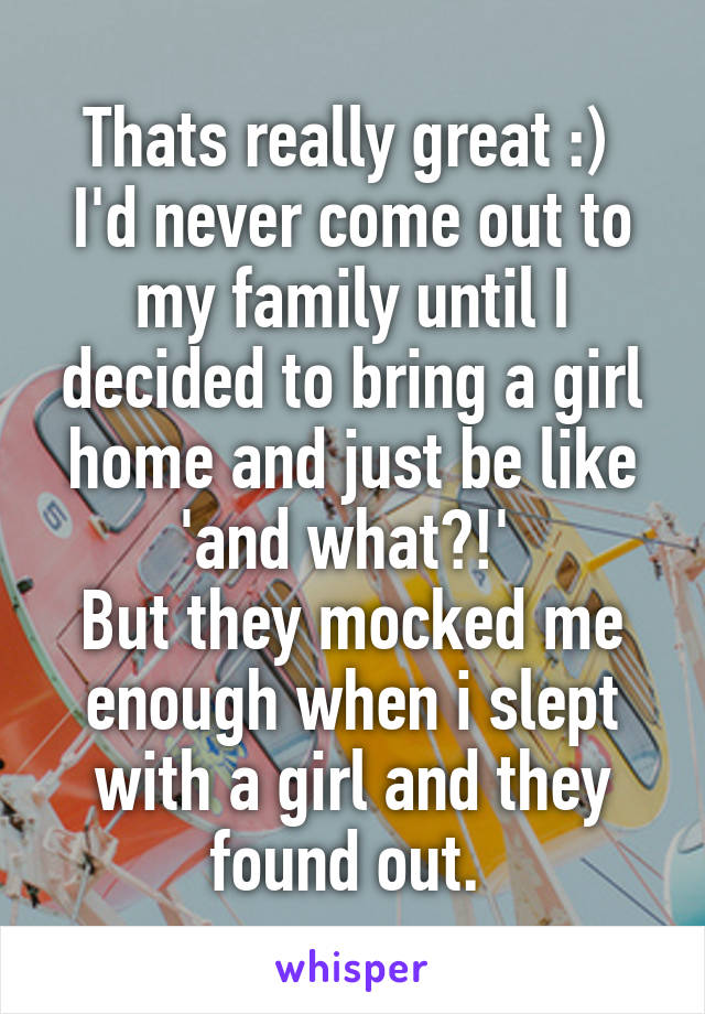 Thats really great :) 
I'd never come out to my family until I decided to bring a girl home and just be like 'and what?!' 
But they mocked me enough when i slept with a girl and they found out. 