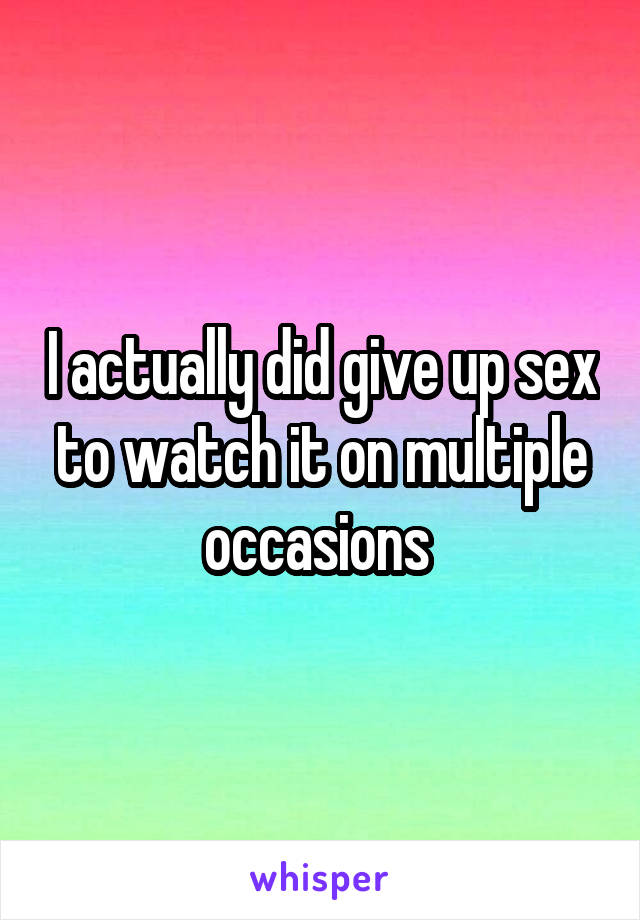 I actually did give up sex to watch it on multiple occasions 