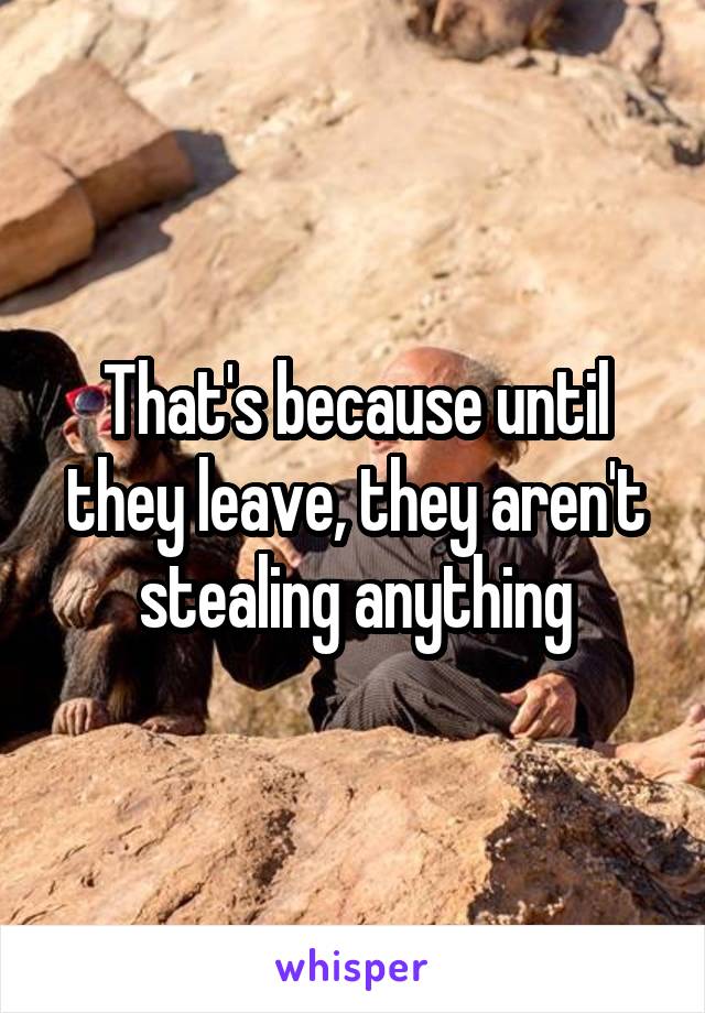 That's because until they leave, they aren't stealing anything