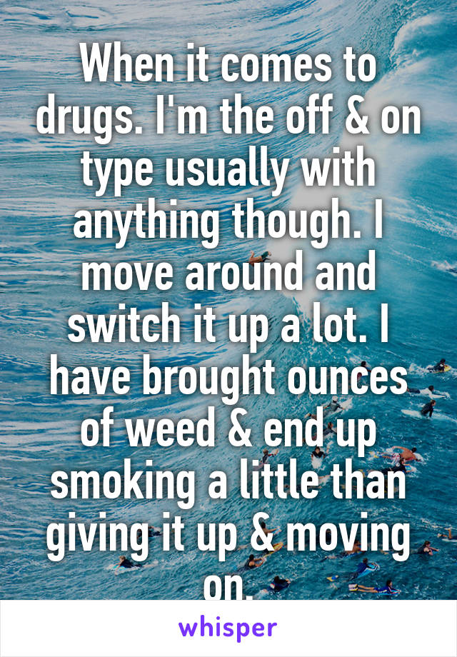 When it comes to drugs. I'm the off & on type usually with anything though. I move around and switch it up a lot. I have brought ounces of weed & end up smoking a little than giving it up & moving on.