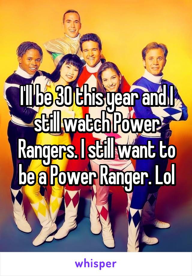 I'll be 30 this year and I still watch Power Rangers. I still want to be a Power Ranger. Lol