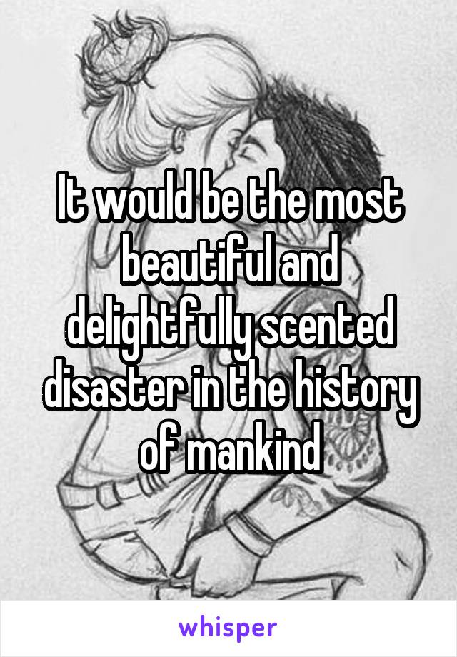 It would be the most beautiful and delightfully scented disaster in the history of mankind