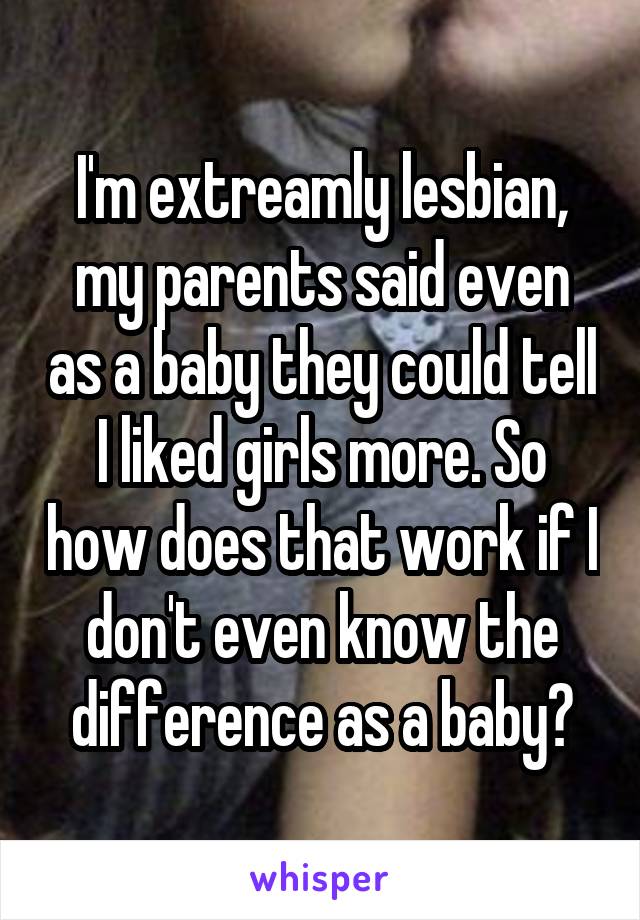 I'm extreamly lesbian, my parents said even as a baby they could tell I liked girls more. So how does that work if I don't even know the difference as a baby?