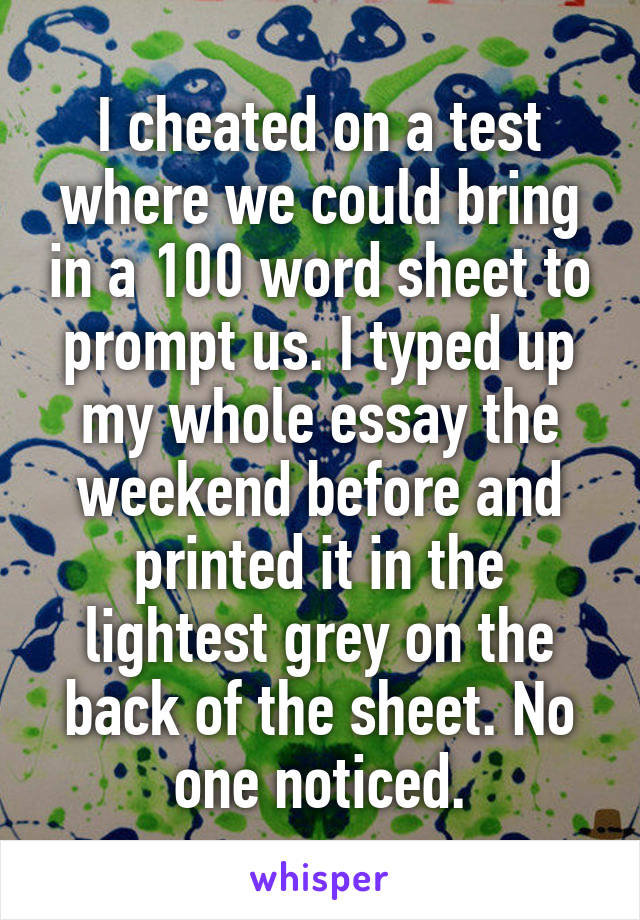 I cheated on a test where we could bring in a 100 word sheet to prompt us. I typed up my whole essay the weekend before and printed it in the lightest grey on the back of the sheet. No one noticed.