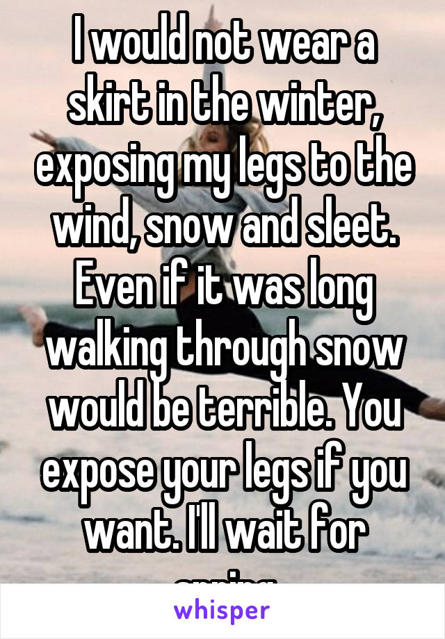 I would not wear a skirt in the winter, exposing my legs to the wind, snow and sleet. Even if it was long walking through snow would be terrible. You expose your legs if you want. I'll wait for spring