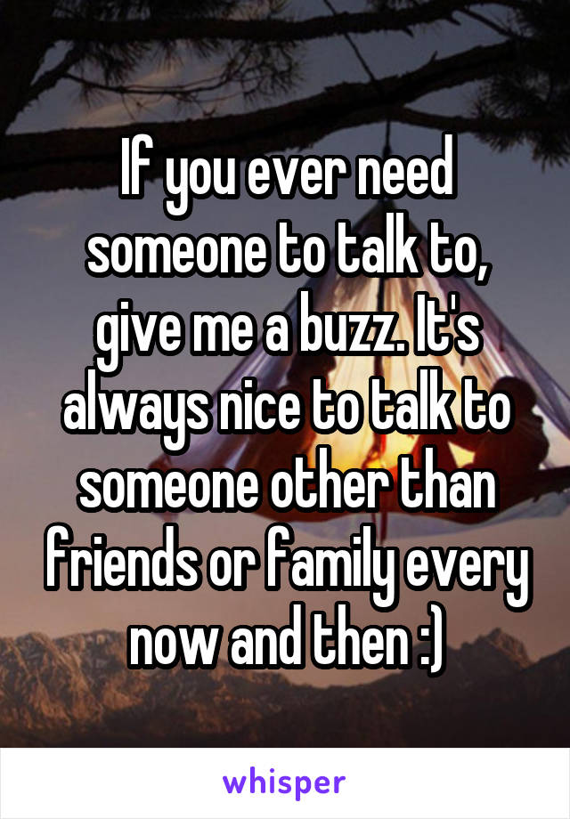 If you ever need someone to talk to, give me a buzz. It's always nice to talk to someone other than friends or family every now and then :)