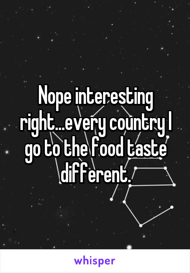 Nope interesting right...every country I go to the food taste different.