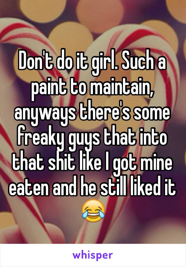 Don't do it girl. Such a paint to maintain, anyways there's some freaky guys that into that shit like I got mine eaten and he still liked it 😂