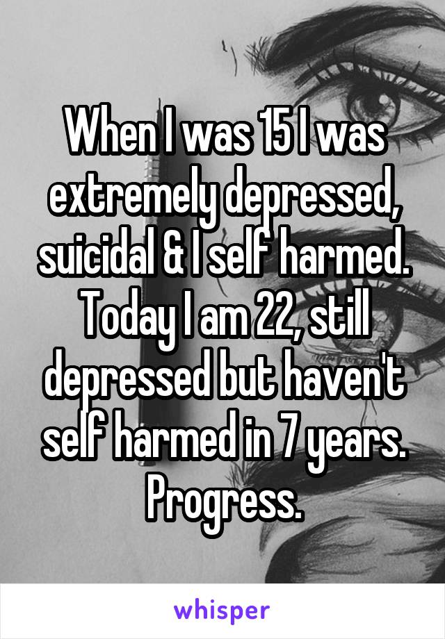 When I was 15 I was extremely depressed, suicidal & I self harmed.
Today I am 22, still depressed but haven't self harmed in 7 years. Progress.