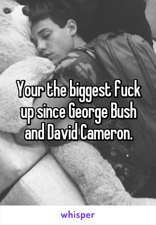 Your the biggest fuck up since George Bush and David Cameron.
