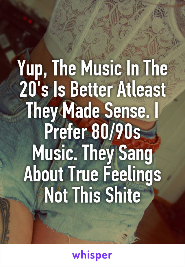 Yup, The Music In The 20's Is Better Atleast They Made Sense. I Prefer 80/90s
Music. They Sang About True Feelings Not This Shite