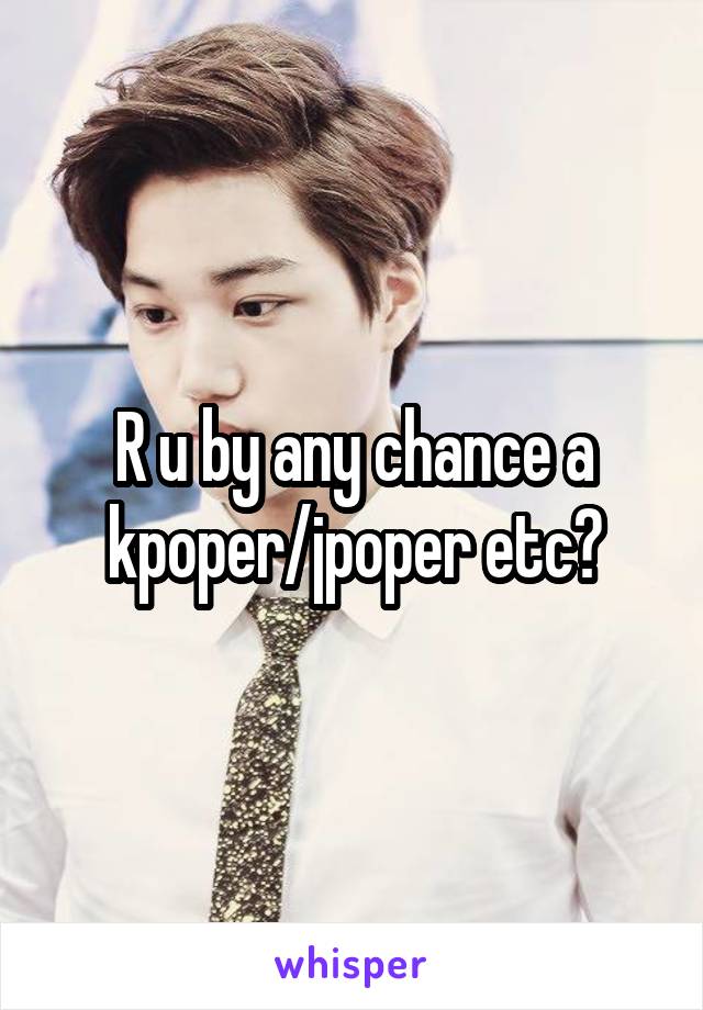 R u by any chance a kpoper/jpoper etc?