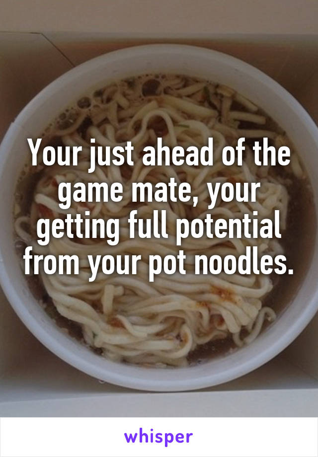 Your just ahead of the game mate, your getting full potential from your pot noodles. 