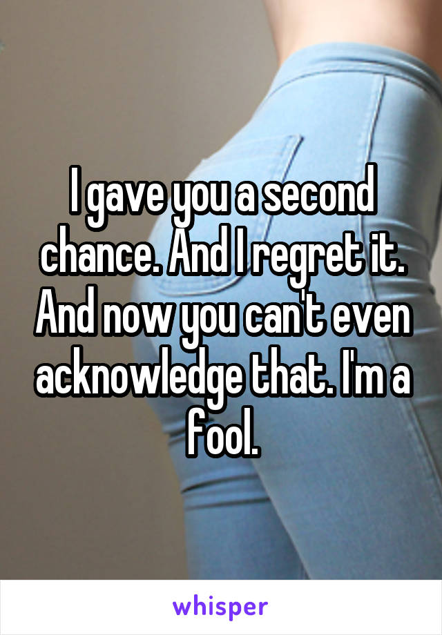 I gave you a second chance. And I regret it. And now you can't even acknowledge that. I'm a fool.