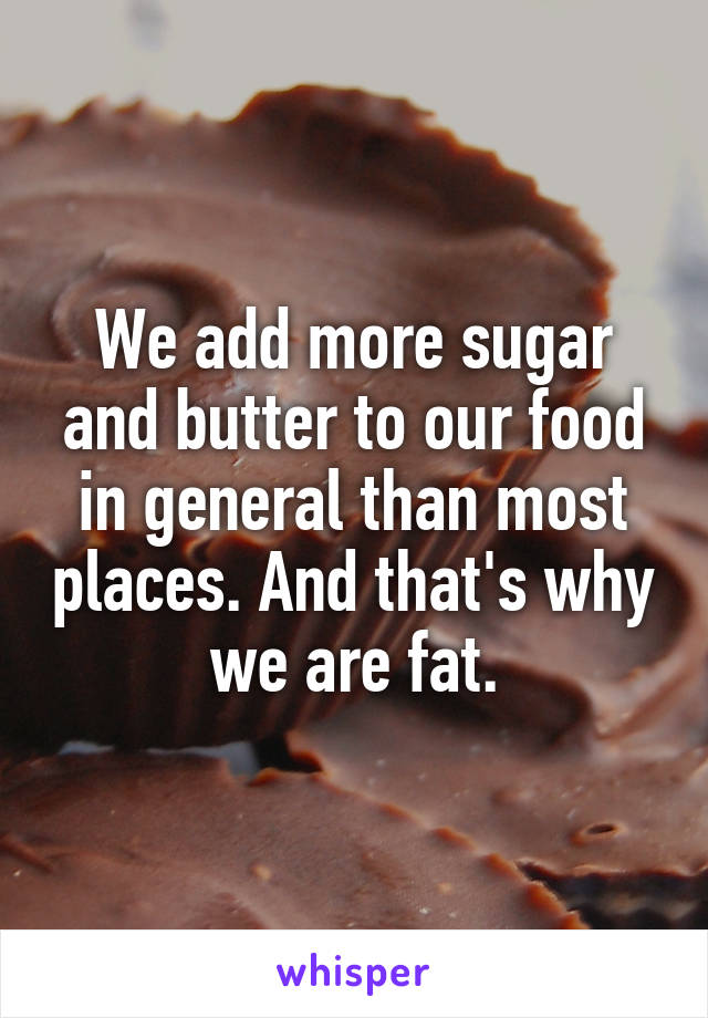 We add more sugar and butter to our food in general than most places. And that's why we are fat.
