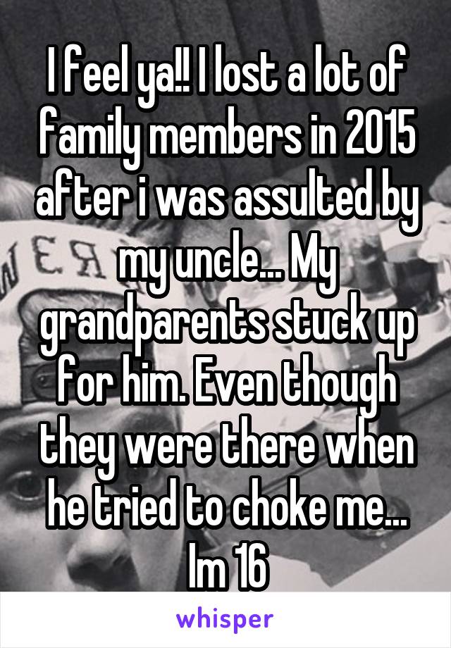 I feel ya!! I lost a lot of family members in 2015 after i was assulted by my uncle... My grandparents stuck up for him. Even though they were there when he tried to choke me... Im 16