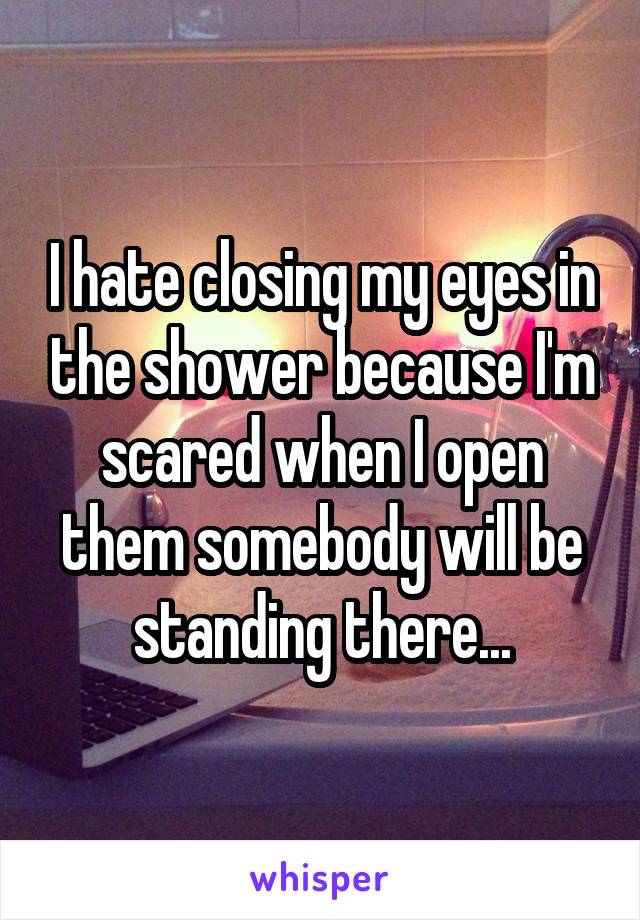 I hate closing my eyes in the shower because I'm scared when I open them somebody will be standing there...