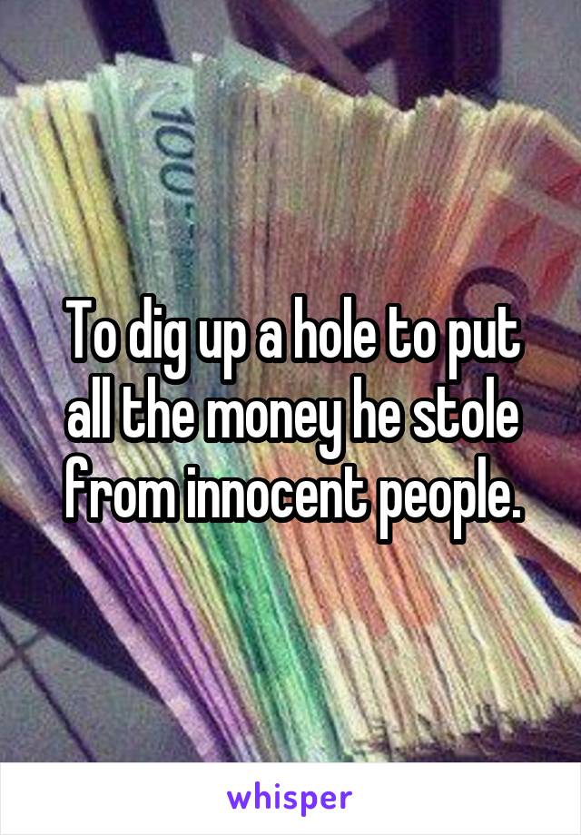 To dig up a hole to put all the money he stole from innocent people.