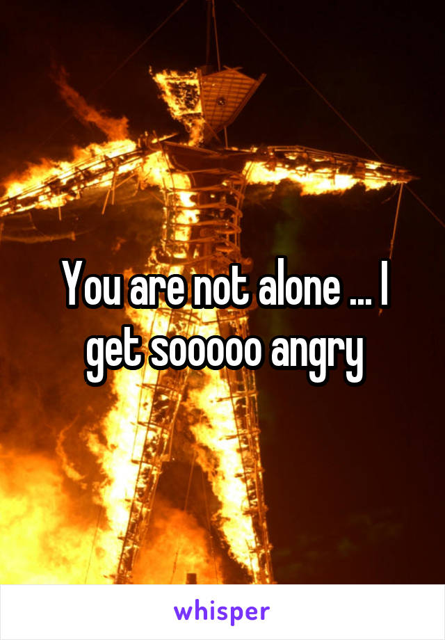 You are not alone ... I get sooooo angry