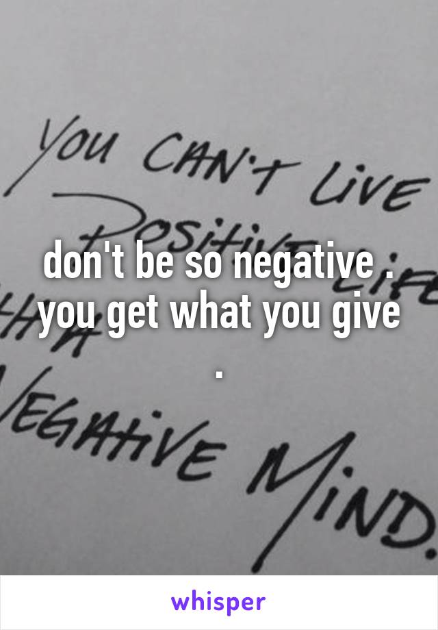 don't be so negative . you get what you give .