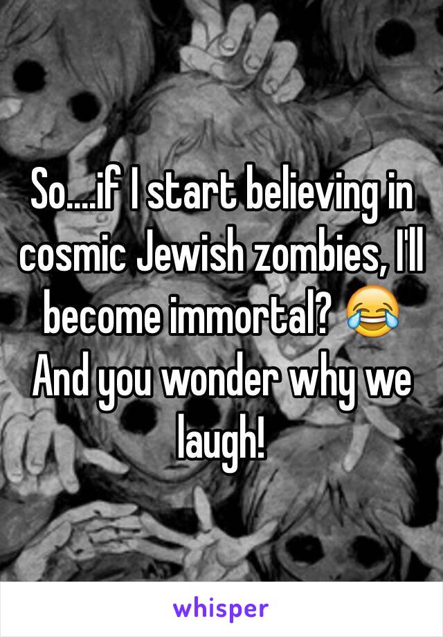 So....if I start believing in cosmic Jewish zombies, I'll become immortal? 😂 And you wonder why we laugh!