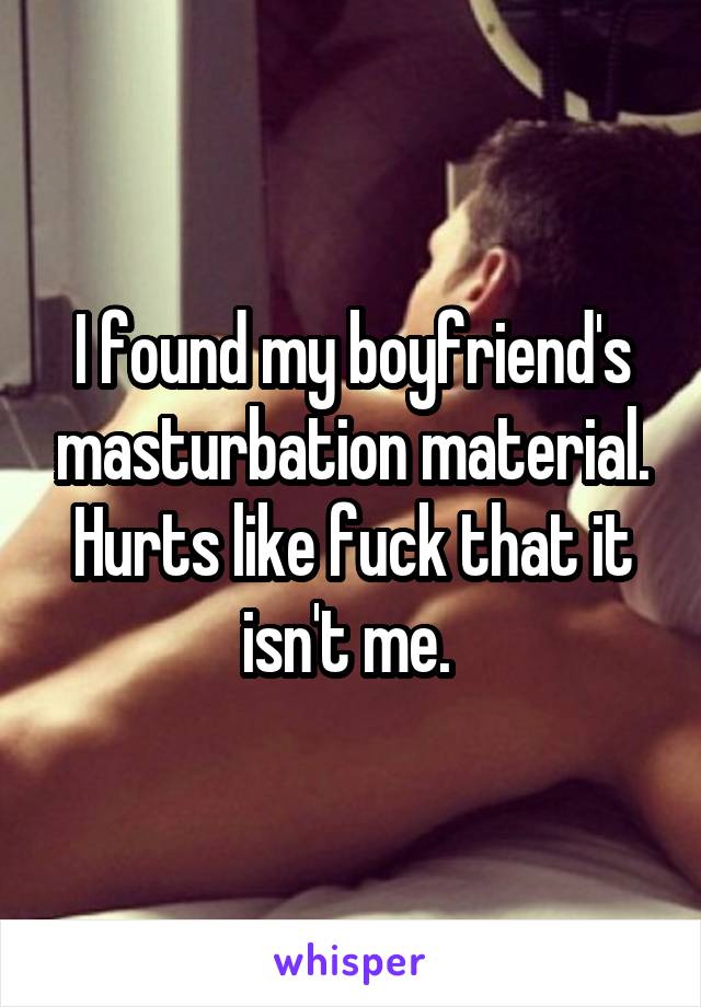 I found my boyfriend's masturbation material. Hurts like fuck that it isn't me. 