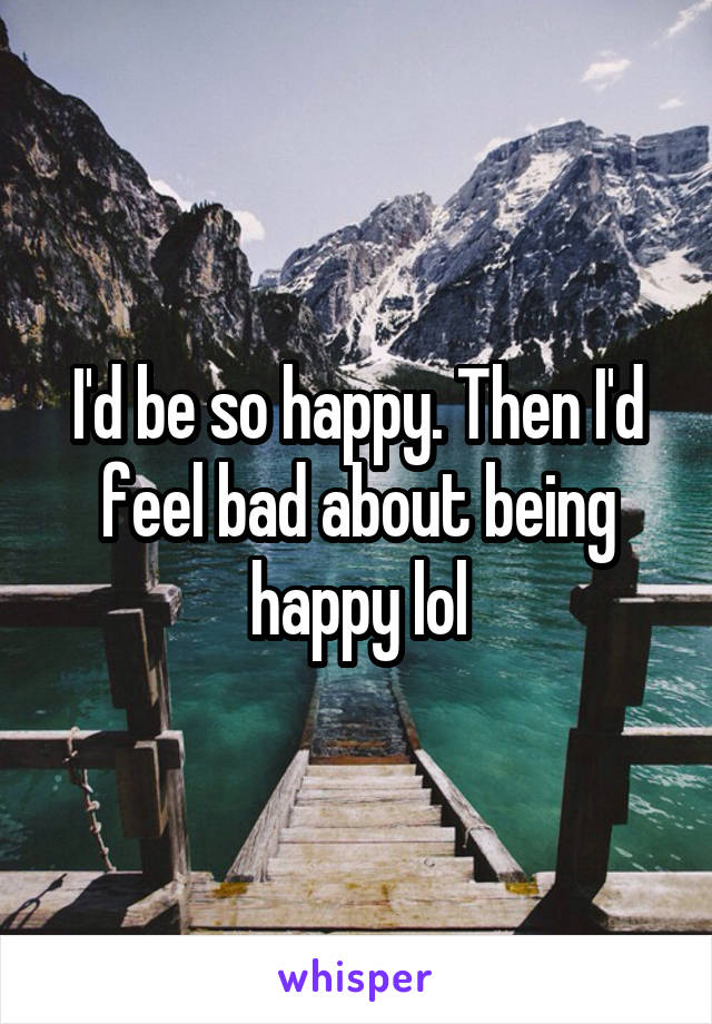 I'd be so happy. Then I'd feel bad about being happy lol