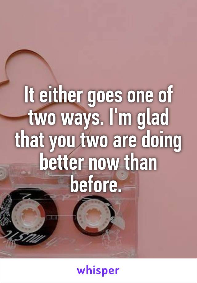 It either goes one of two ways. I'm glad that you two are doing better now than before. 