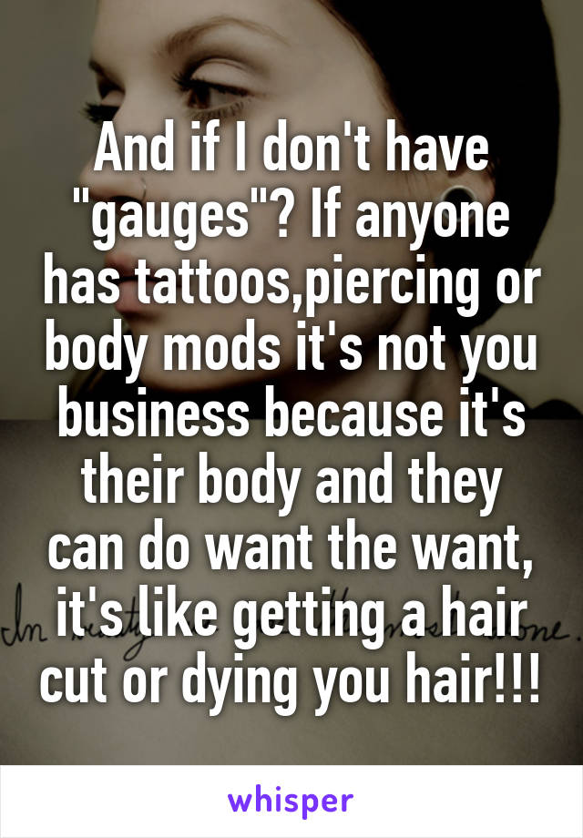 And if I don't have "gauges"? If anyone has tattoos,piercing or body mods it's not you business because it's their body and they can do want the want, it's like getting a hair cut or dying you hair!!!