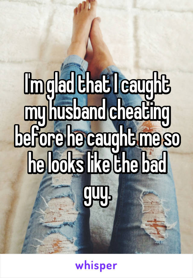 I'm glad that I caught my husband cheating before he caught me so he looks like the bad guy.