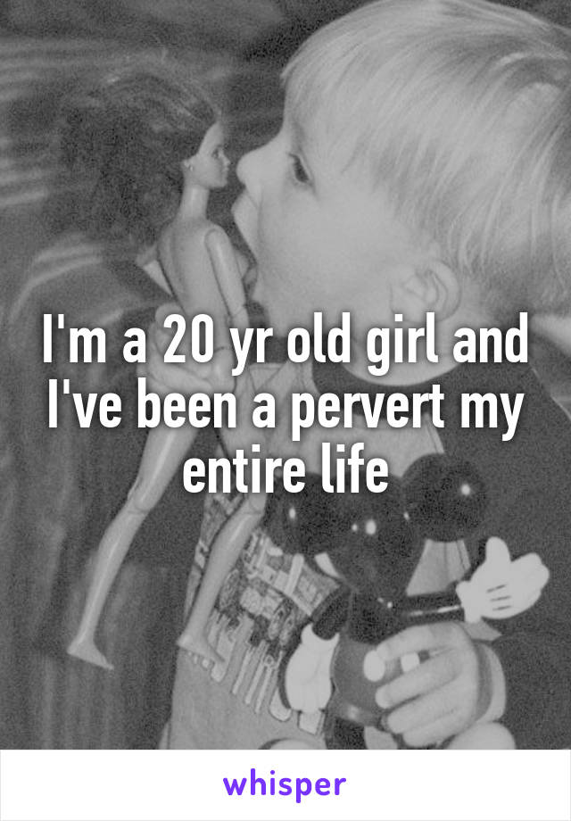 I'm a 20 yr old girl and I've been a pervert my entire life