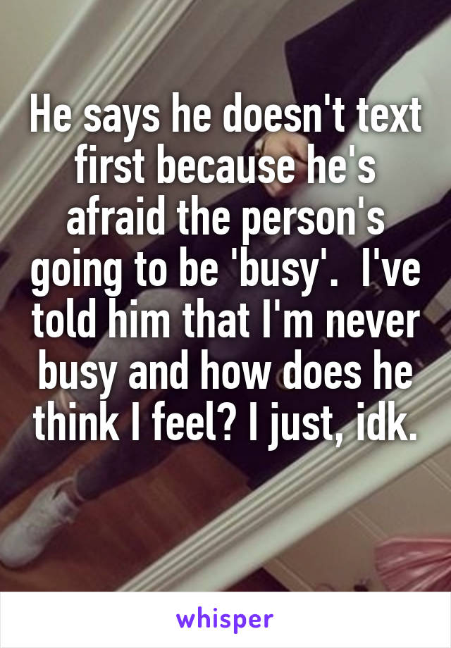 He says he doesn't text first because he's afraid the person's going to be 'busy'.  I've told him that I'm never busy and how does he think I feel? I just, idk. 
