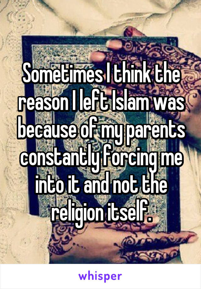 Sometimes I think the reason I left Islam was because of my parents constantly forcing me into it and not the religion itself.