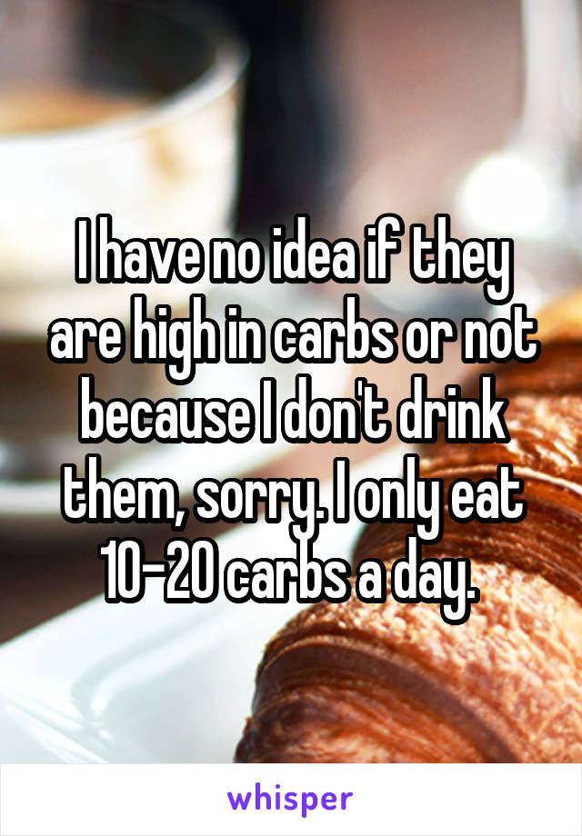 I have no idea if they are high in carbs or not because I don't drink them, sorry. I only eat 10-20 carbs a day. 