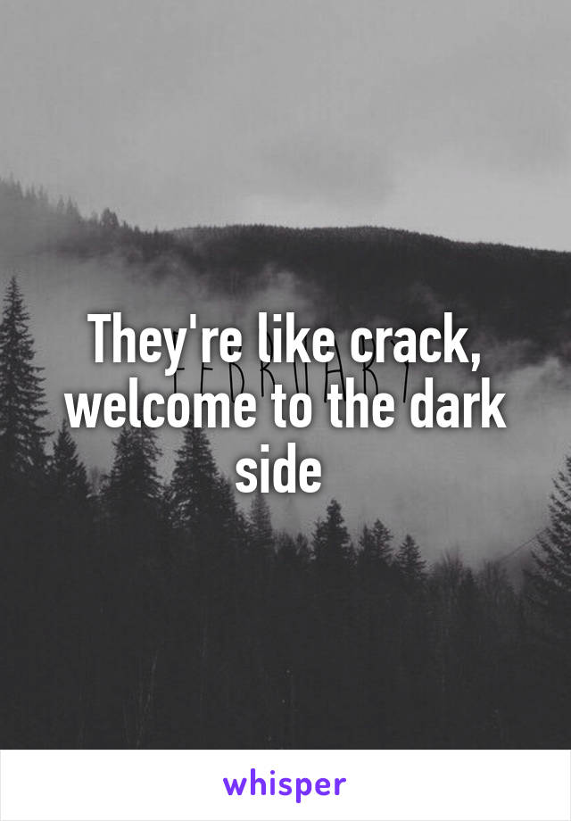 They're like crack, welcome to the dark side 