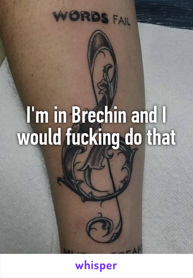 I'm in Brechin and I would fucking do that
