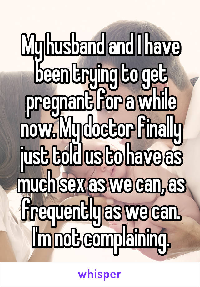 My husband and I have been trying to get pregnant for a while now. My doctor finally just told us to have as much sex as we can, as frequently as we can. I'm not complaining.