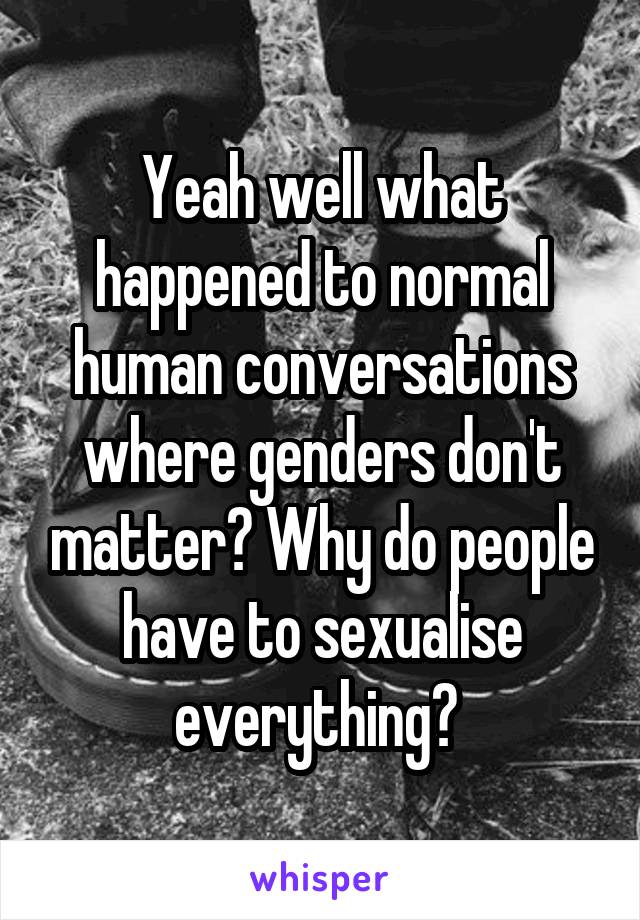 Yeah well what happened to normal human conversations where genders don't matter? Why do people have to sexualise everything? 