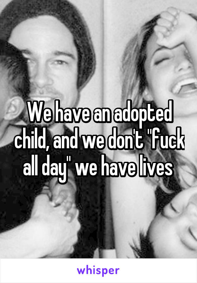 We have an adopted child, and we don't "fuck all day" we have lives 