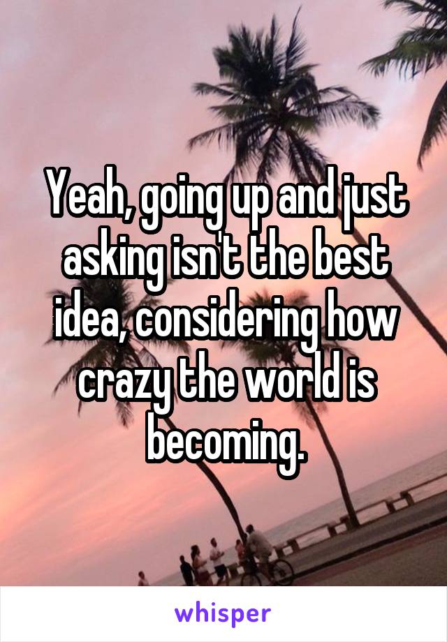 Yeah, going up and just asking isn't the best idea, considering how crazy the world is becoming.
