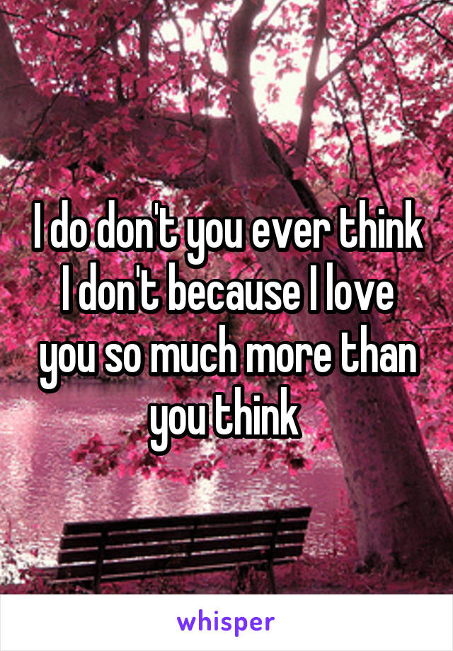 I do don't you ever think I don't because I love you so much more than you think 