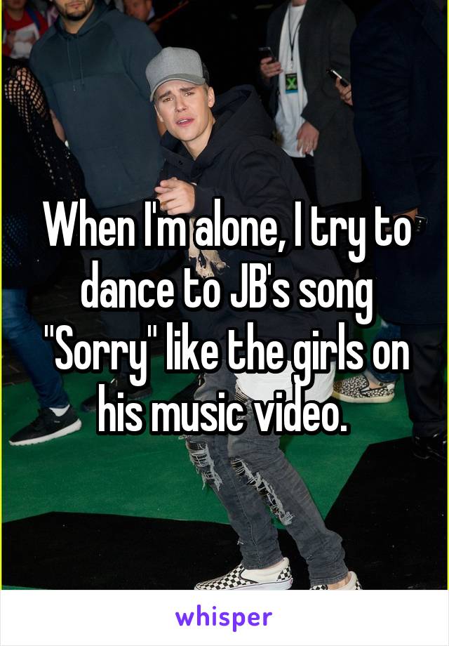When I'm alone, I try to dance to JB's song "Sorry" like the girls on his music video. 