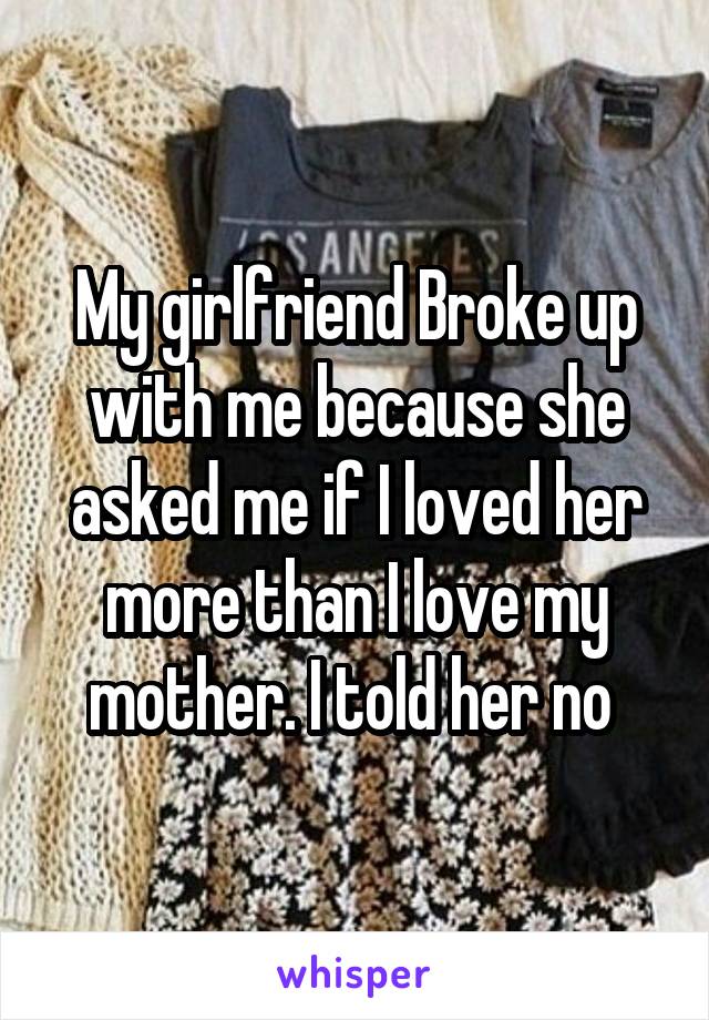 My girlfriend Broke up with me because she asked me if I loved her more than I love my mother. I told her no 
