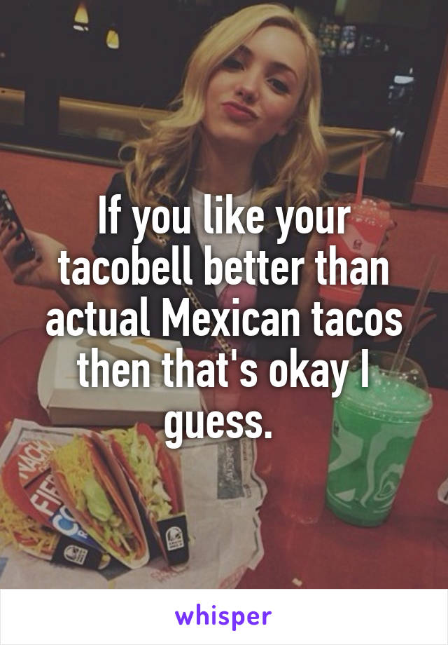 If you like your tacobell better than actual Mexican tacos then that's okay I guess. 