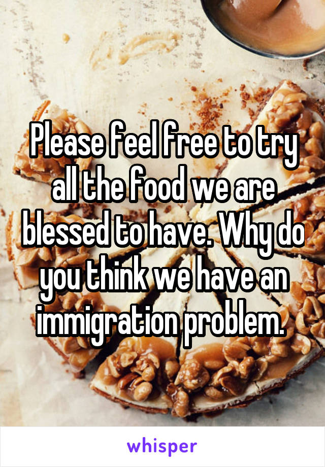 Please feel free to try all the food we are blessed to have. Why do you think we have an immigration problem. 