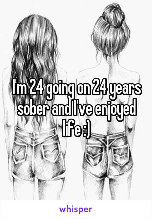 I'm 24 going on 24 years sober and I've enjoyed life :)